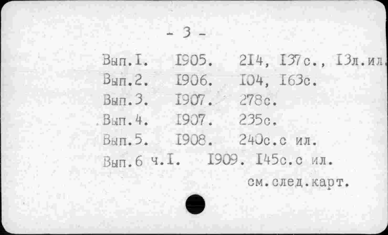 ﻿- З -
Вып.І.	1905.	214, I37c., ІЗл.ил
Вып.2.	1906.	104, ІбЗс.
Вып.3.	1907.	278 с.
Bun.4.	1907.	235с.
Вып.5.	1908.	240с.с ил.
Вып.б ч.І. 1909. І45с.с ил.
см.след.карт.